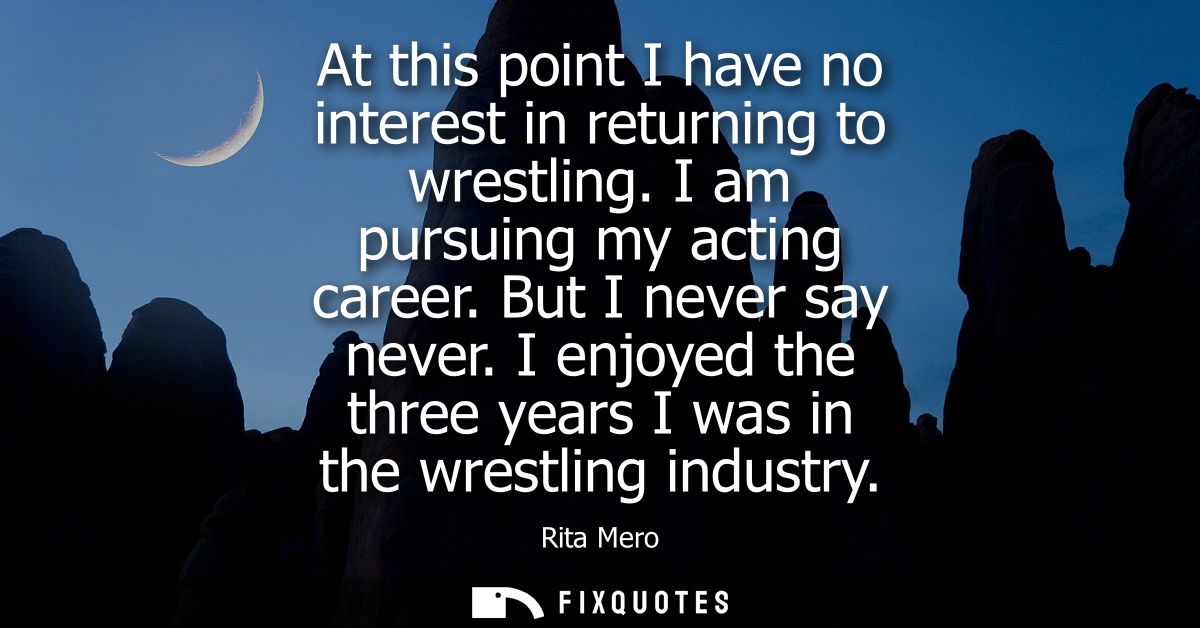 At this point I have no interest in returning to wrestling. I am pursuing my acting career. But I never say never.