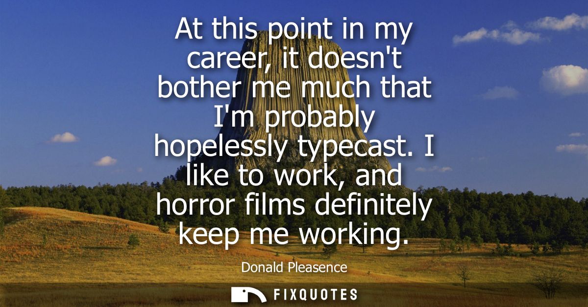 At this point in my career, it doesnt bother me much that Im probably hopelessly typecast. I like to work, and horror fi