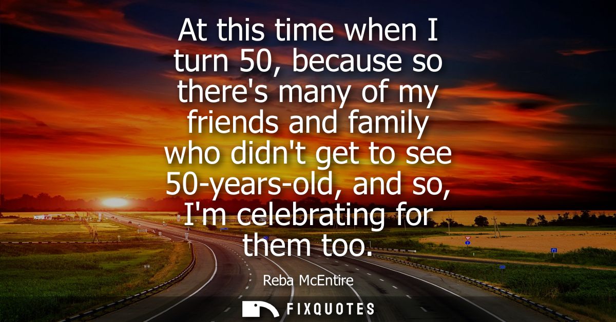 At this time when I turn 50, because so theres many of my friends and family who didnt get to see 50-years-old, and so, 