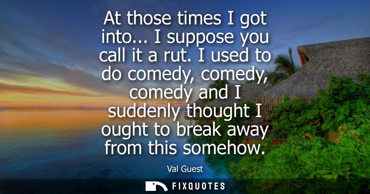 At those times I got into... I suppose you call it a rut. I used to do comedy, comedy, comedy and I suddenly thought I o