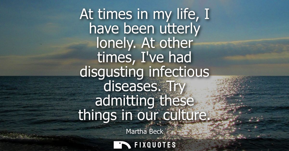 At times in my life, I have been utterly lonely. At other times, Ive had disgusting infectious diseases. Try admitting t