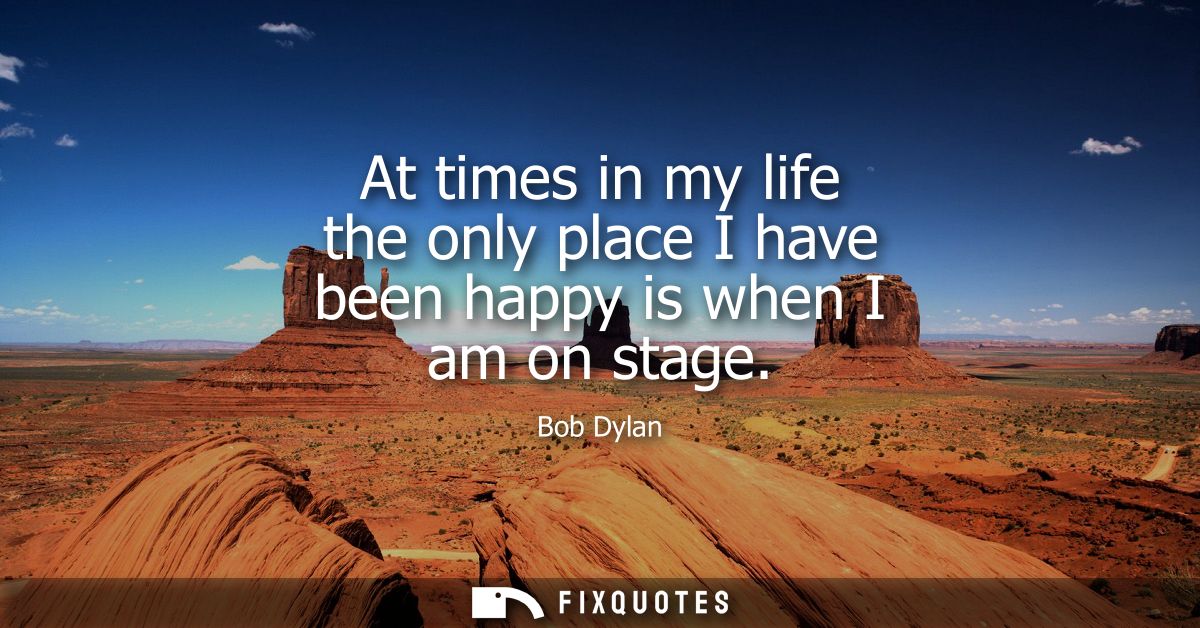 At times in my life the only place I have been happy is when I am on stage