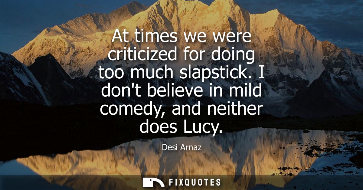 At times we were criticized for doing too much slapstick. I dont believe in mild comedy, and neither does Lucy
