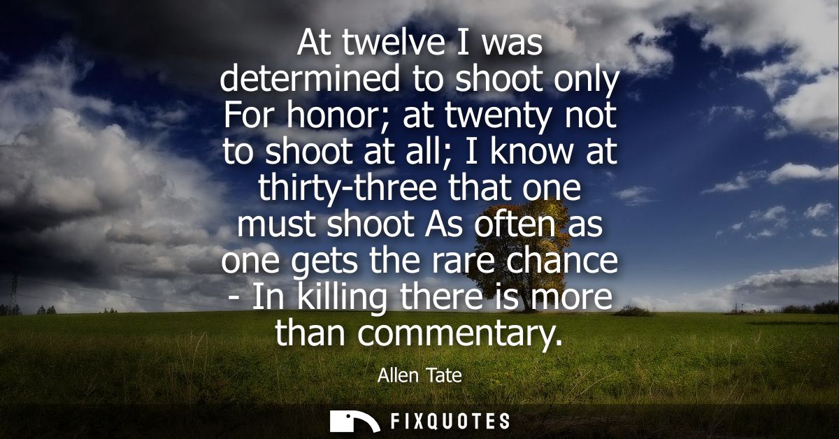 At twelve I was determined to shoot only For honor at twenty not to shoot at all I know at thirty-three that one must sh