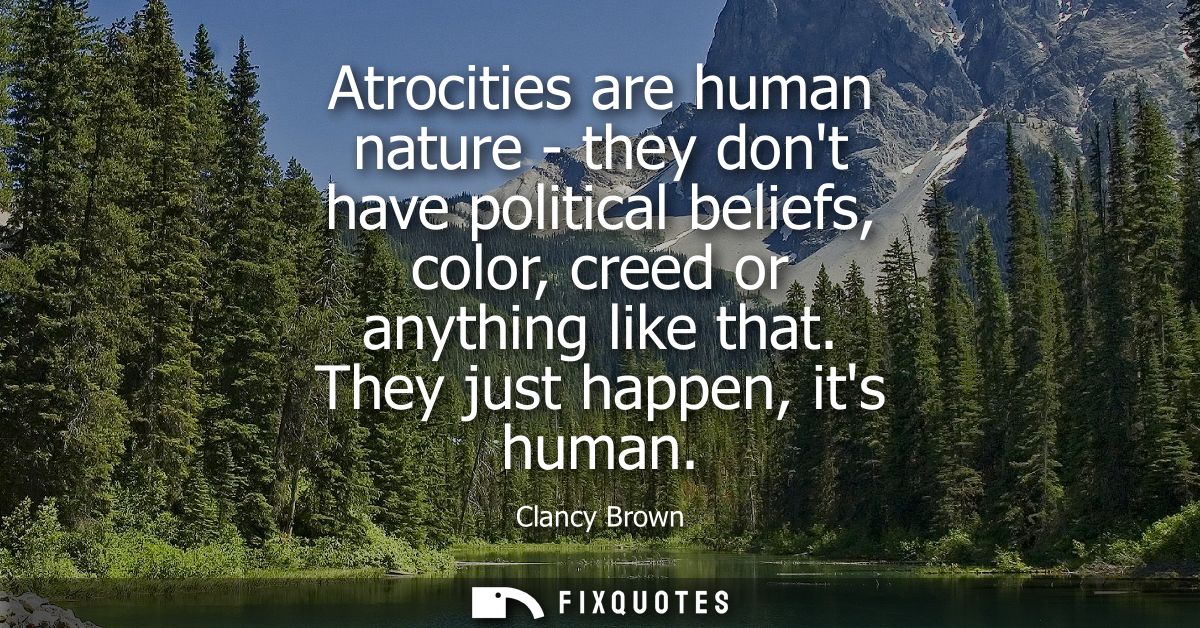 Atrocities are human nature - they dont have political beliefs, color, creed or anything like that. They just happen, it