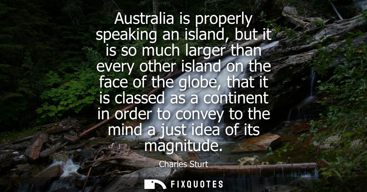 Australia is properly speaking an island, but it is so much larger than every other island on the face of the globe, tha