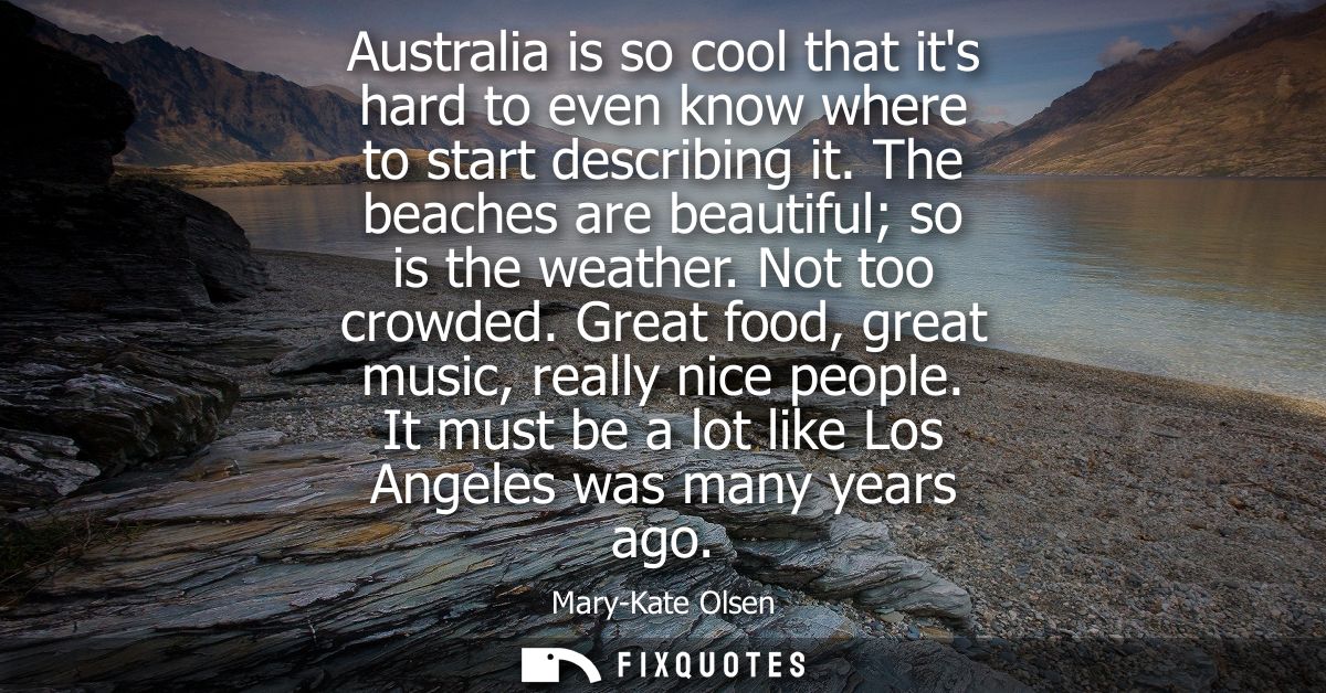 Australia is so cool that its hard to even know where to start describing it. The beaches are beautiful so is the weathe