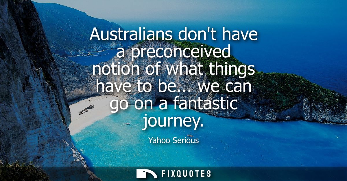 Australians dont have a preconceived notion of what things have to be... we can go on a fantastic journey