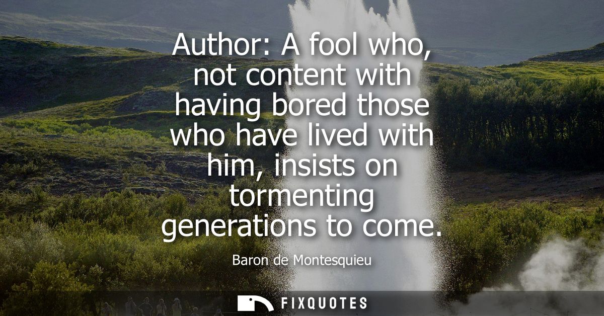Author: A fool who, not content with having bored those who have lived with him, insists on tormenting generations to co