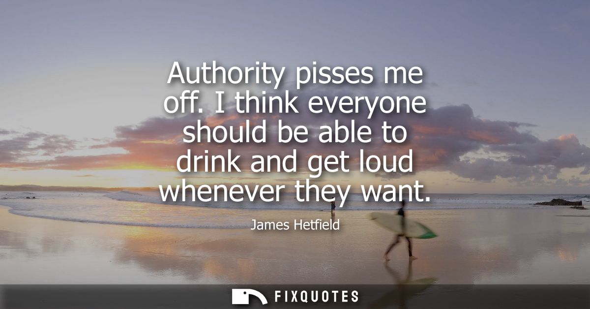 Authority pisses me off. I think everyone should be able to drink and get loud whenever they want