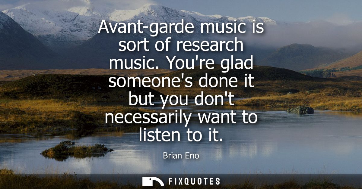 Avant-garde music is sort of research music. Youre glad someones done it but you dont necessarily want to listen to it