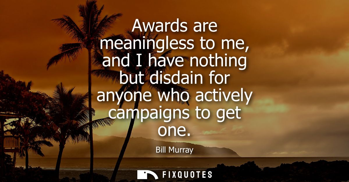 Awards are meaningless to me, and I have nothing but disdain for anyone who actively campaigns to get one