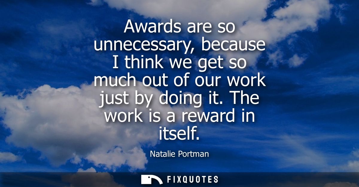 Awards are so unnecessary, because I think we get so much out of our work just by doing it. The work is a reward in itse