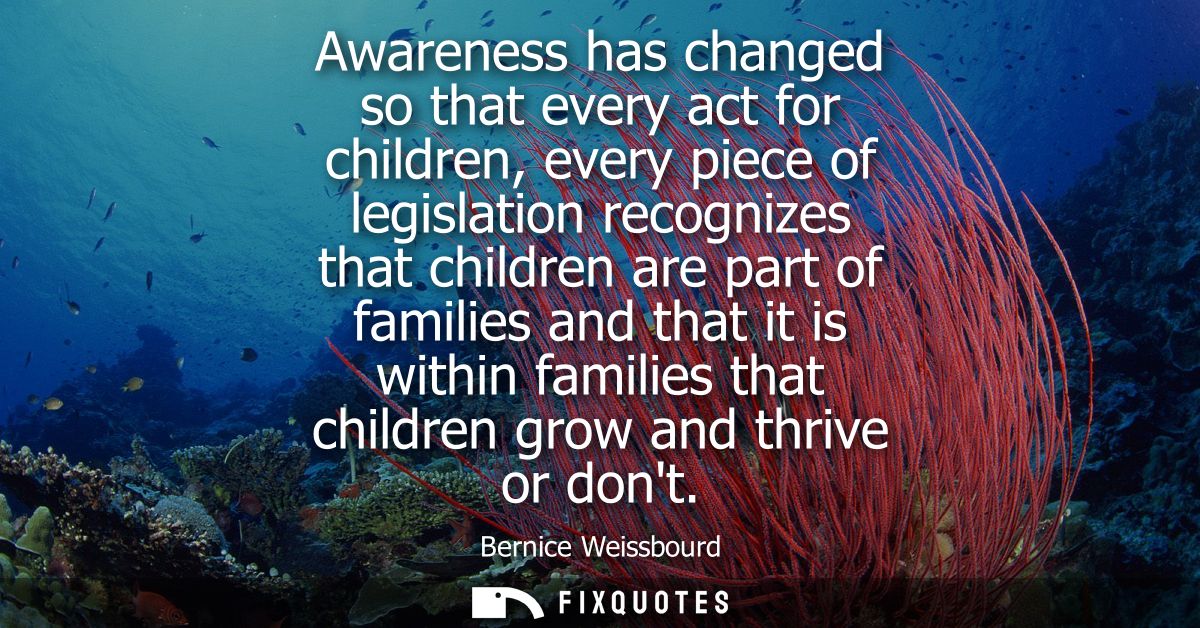 Awareness has changed so that every act for children, every piece of legislation recognizes that children are part of fa