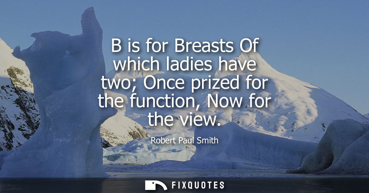 B is for Breasts Of which ladies have two Once prized for the function, Now for the view