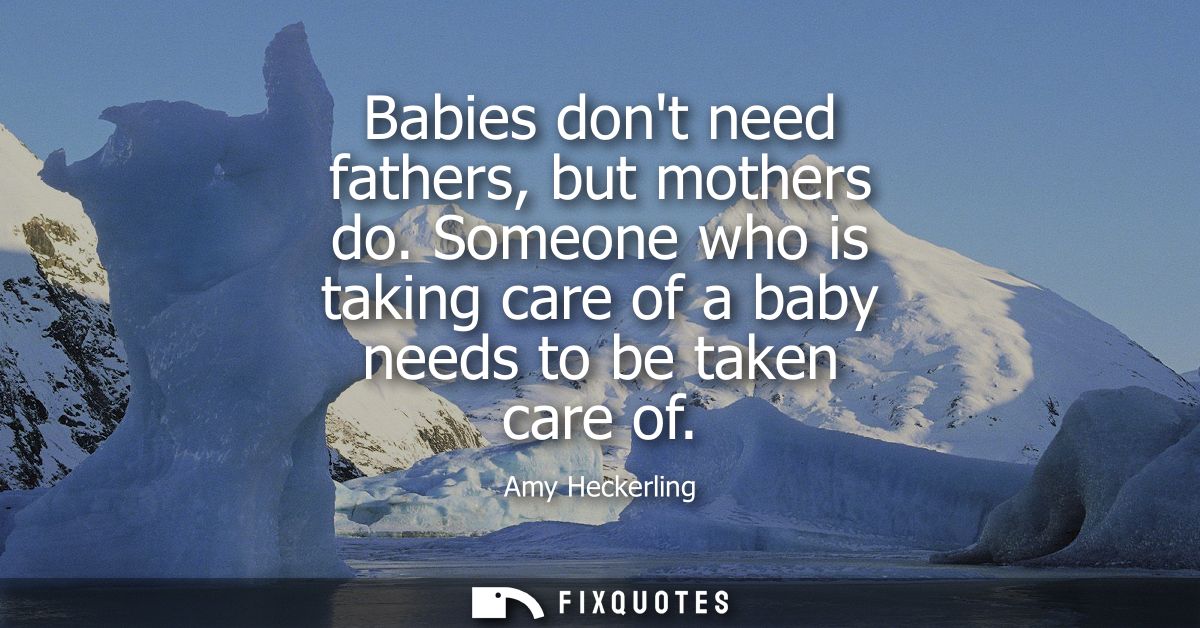Babies dont need fathers, but mothers do. Someone who is taking care of a baby needs to be taken care of
