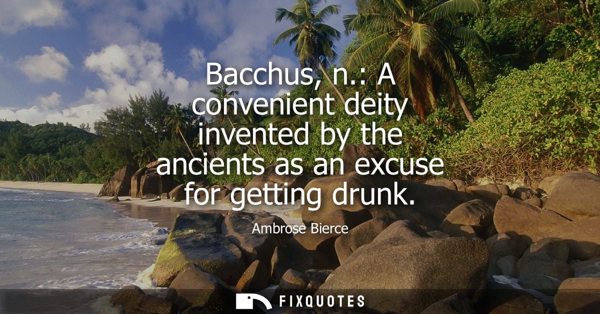 Bacchus, n.: A convenient deity invented by the ancients as an excuse for getting drunk - Ambrose Bierce