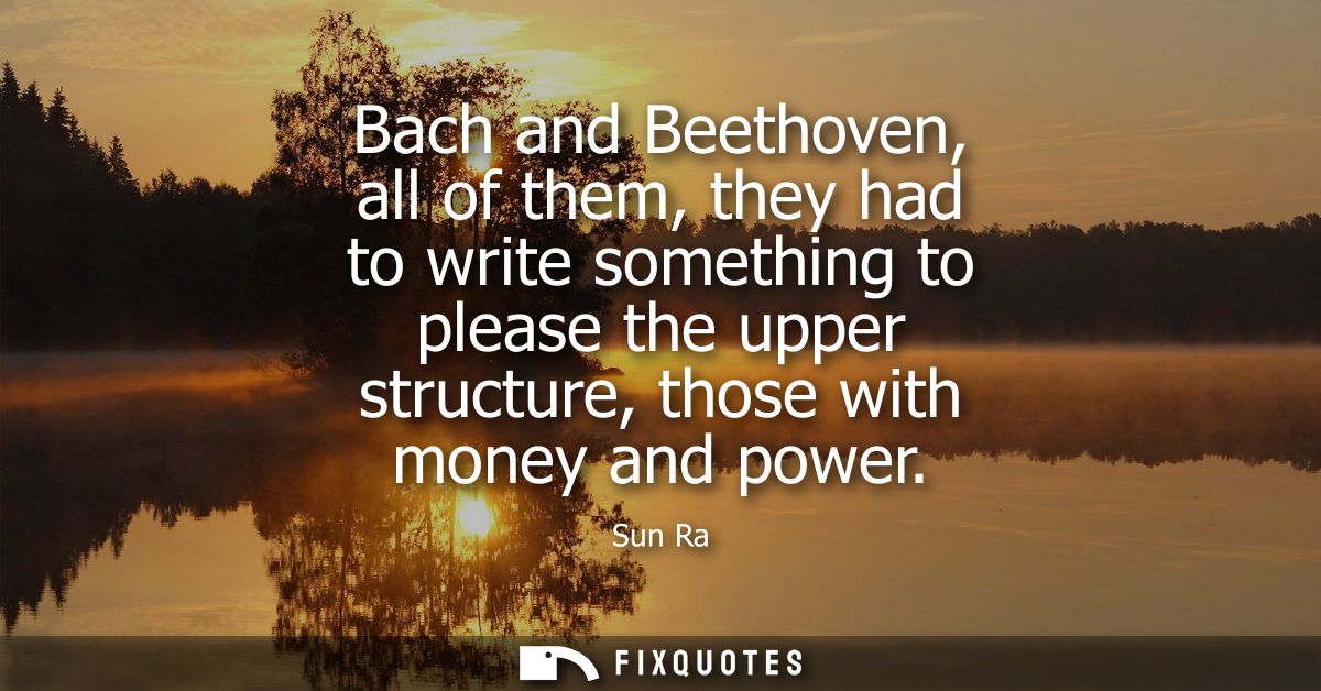 Bach and Beethoven, all of them, they had to write something to please the upper structure, those with money and power