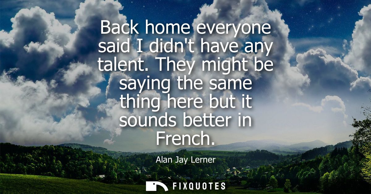 Back home everyone said I didnt have any talent. They might be saying the same thing here but it sounds better in French
