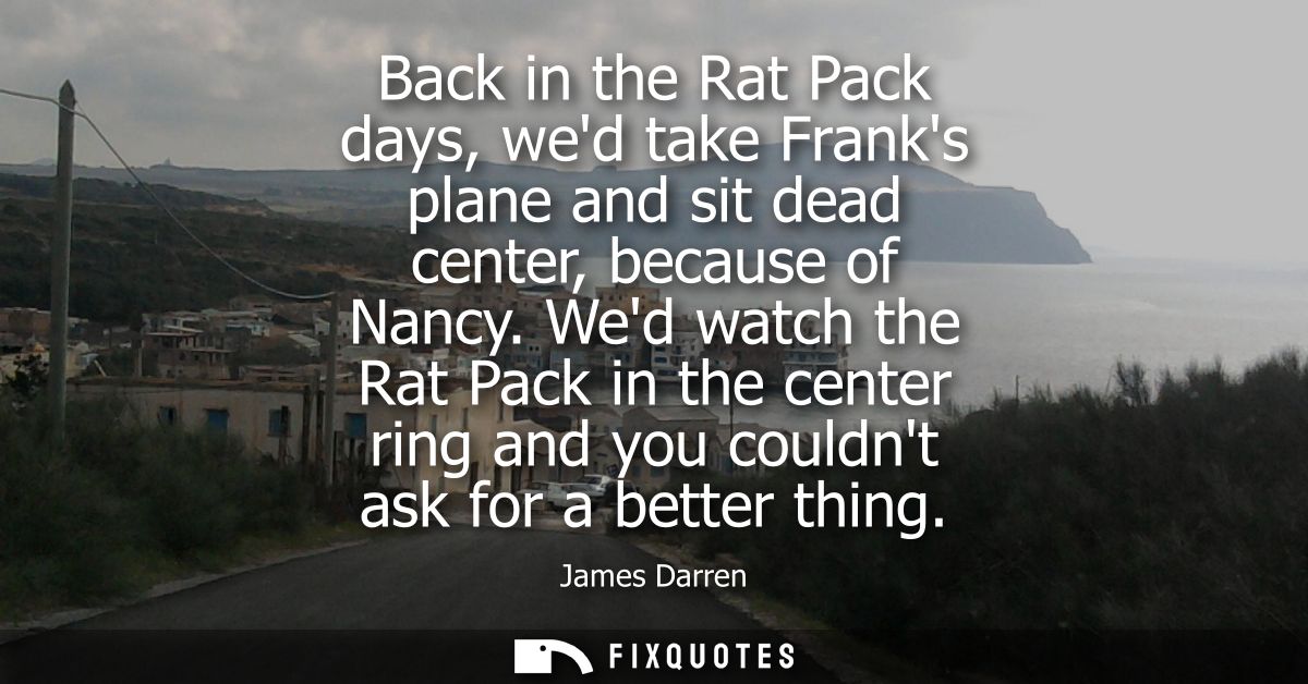 Back in the Rat Pack days, wed take Franks plane and sit dead center, because of Nancy. Wed watch the Rat Pack in the ce