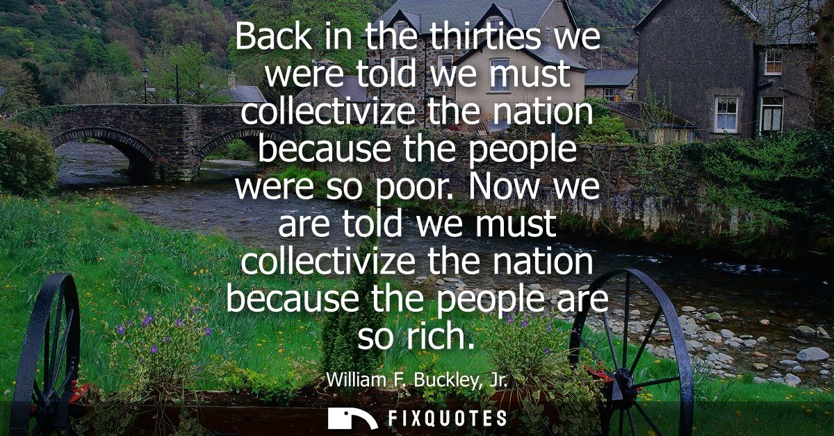 Back in the thirties we were told we must collectivize the nation because the people were so poor. Now we are told we mu