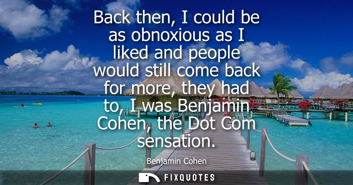 Back then, I could be as obnoxious as I liked and people would still come back for more, they had to, I was Benjamin Coh