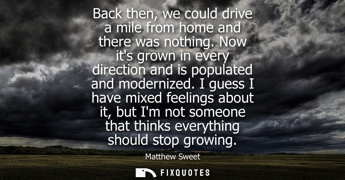 Back then, we could drive a mile from home and there was nothing. Now its grown in every direction and is populated and 