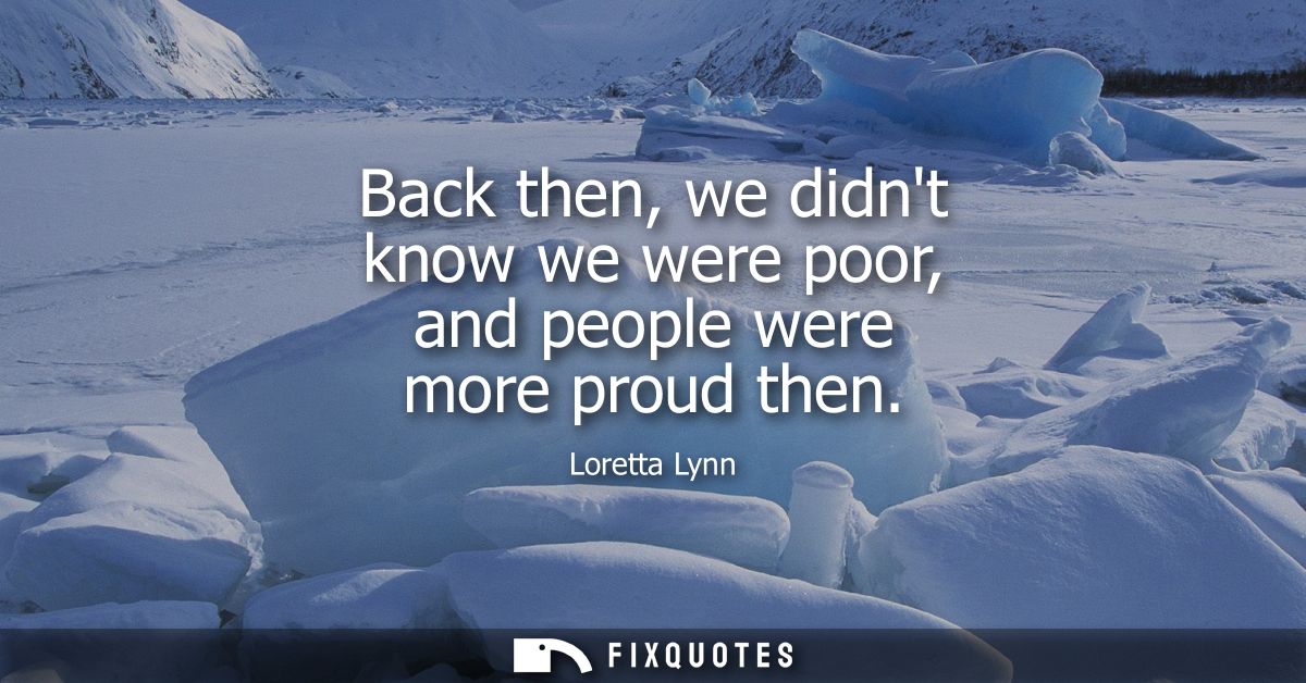 Back then, we didnt know we were poor, and people were more proud then