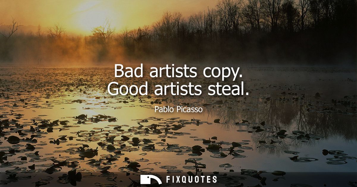 Bad artists copy. Good artists steal