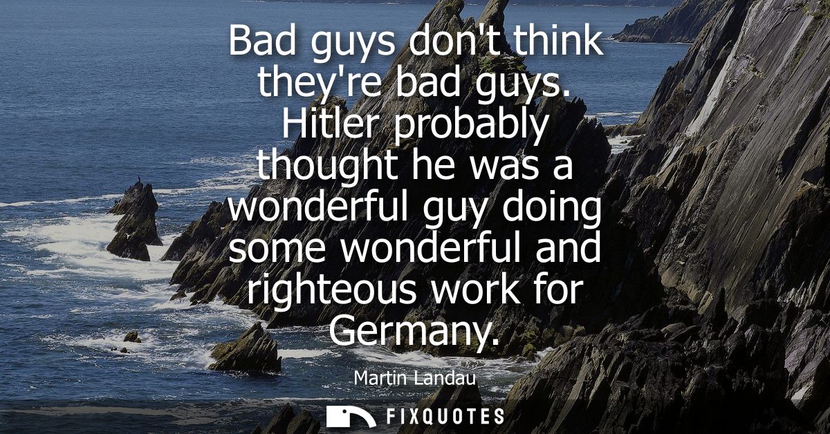 Bad guys dont think theyre bad guys. Hitler probably thought he was a wonderful guy doing some wonderful and righteous w
