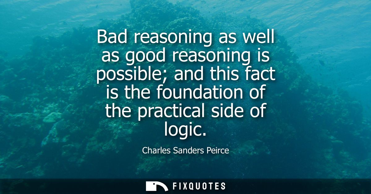 Bad reasoning as well as good reasoning is possible and this fact is the foundation of the practical side of logic