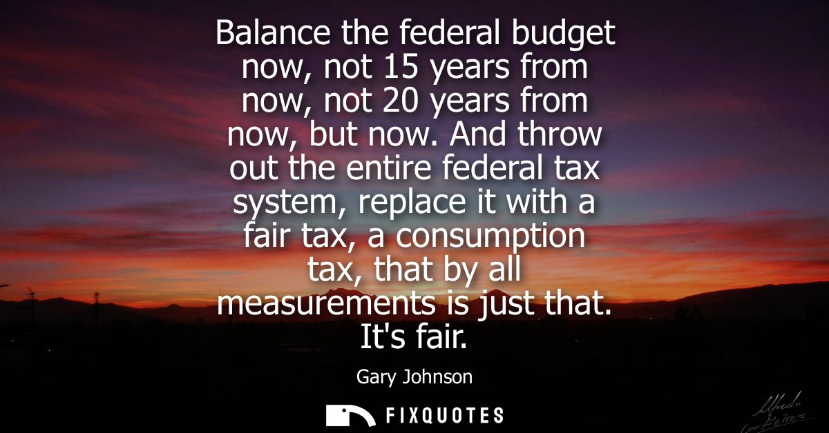 Balance the federal budget now, not 15 years from now, not 20 years from now, but now. And throw out the entire federal 