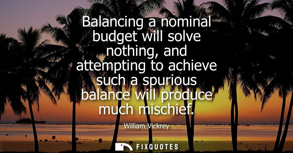 Balancing a nominal budget will solve nothing, and attempting to achieve such a spurious balance will produce much misch