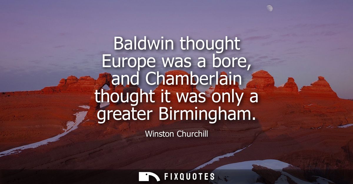 Baldwin thought Europe was a bore, and Chamberlain thought it was only a greater Birmingham