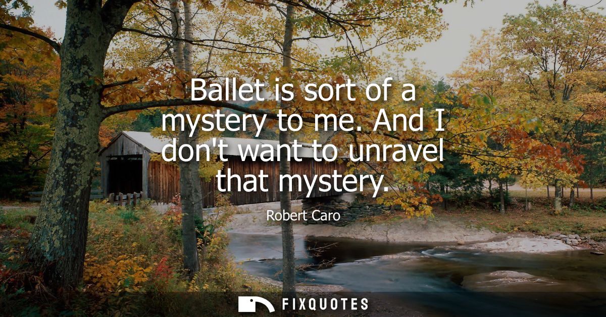 Ballet is sort of a mystery to me. And I dont want to unravel that mystery