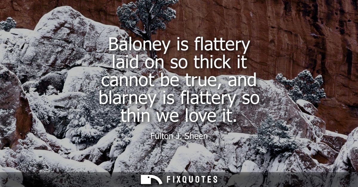 Baloney is flattery laid on so thick it cannot be true, and blarney is flattery so thin we love it