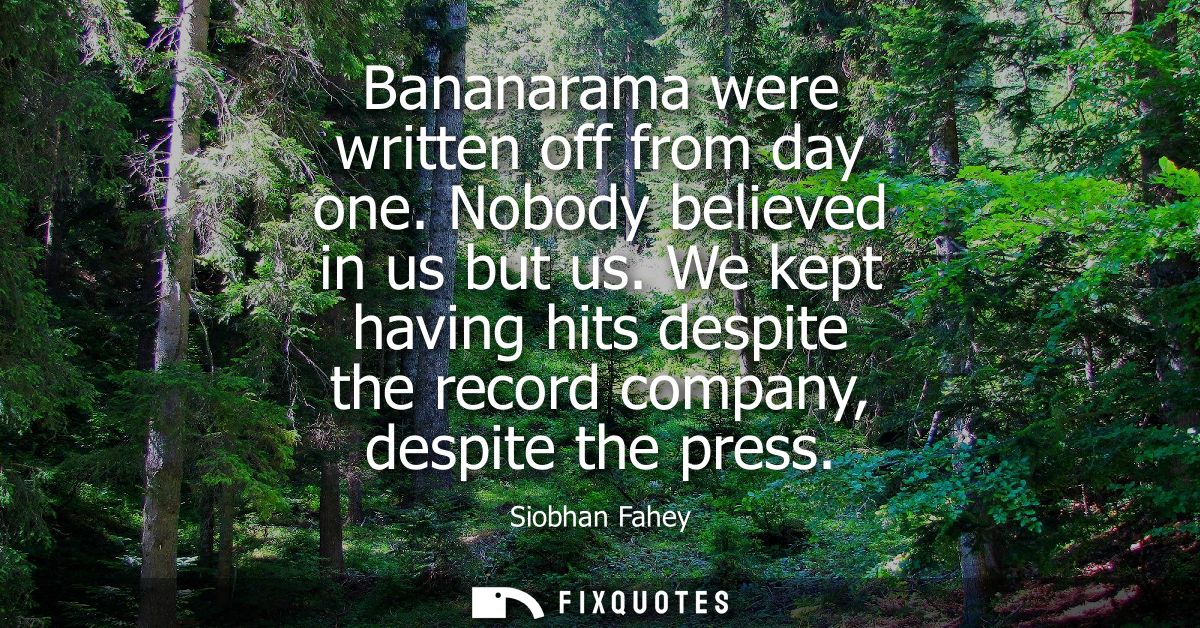 Bananarama were written off from day one. Nobody believed in us but us. We kept having hits despite the record company, 