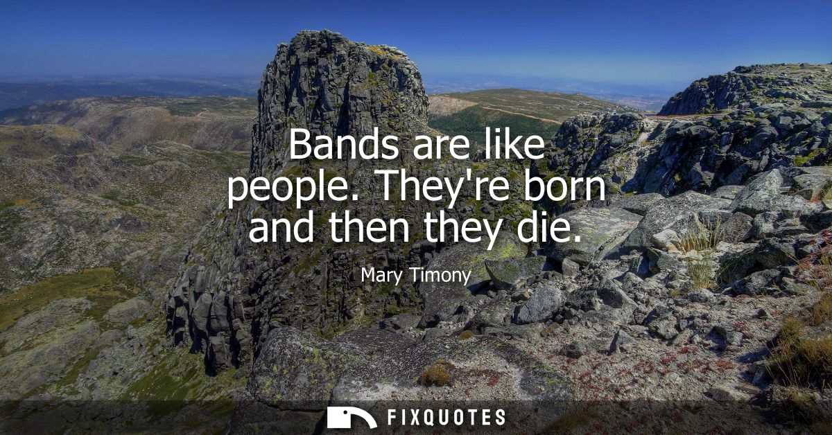 Bands are like people. Theyre born and then they die