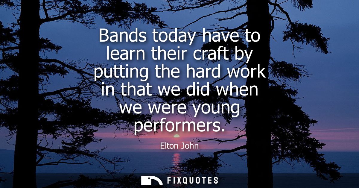 Bands today have to learn their craft by putting the hard work in that we did when we were young performers
