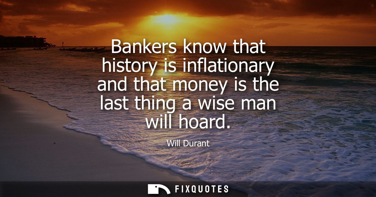 Bankers know that history is inflationary and that money is the last thing a wise man will hoard