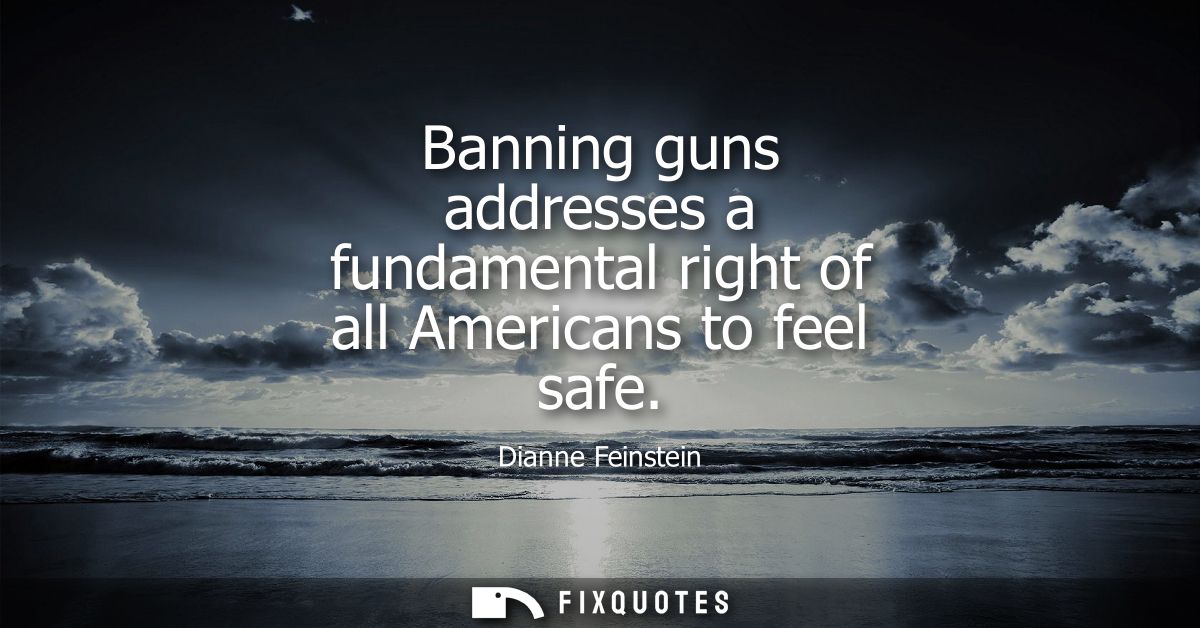 Banning guns addresses a fundamental right of all Americans to feel safe
