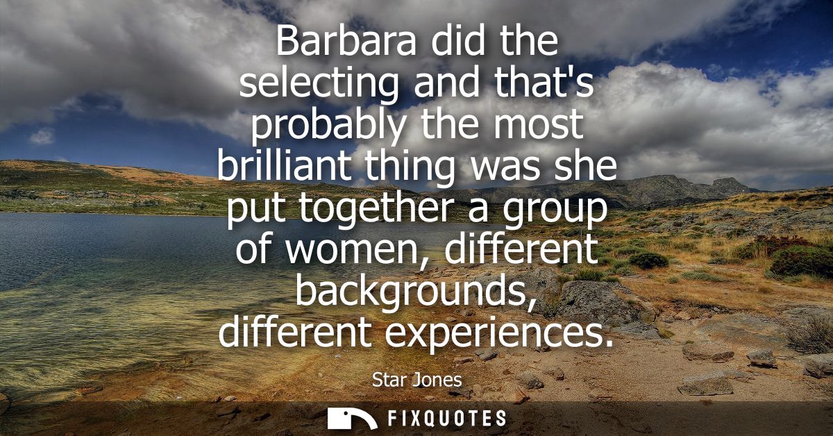 Barbara did the selecting and thats probably the most brilliant thing was she put together a group of women, different b