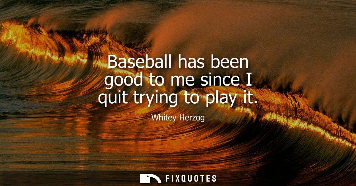 Baseball has been good to me since I quit trying to play it - Whitey Herzog