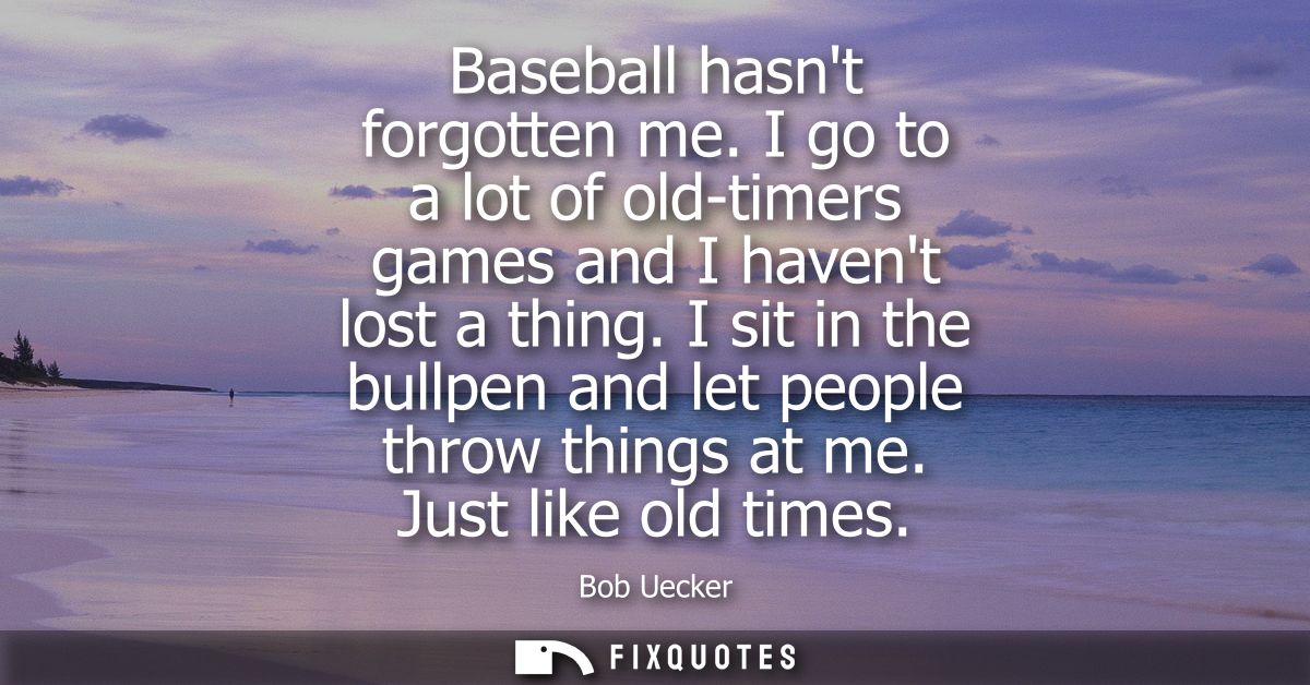 Baseball hasnt forgotten me. I go to a lot of old-timers games and I havent lost a thing. I sit in the bullpen and let p