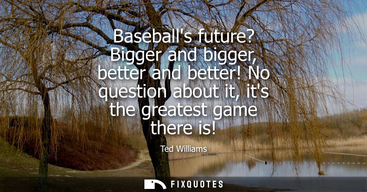 Baseballs future? Bigger and bigger, better and better! No question about it, its the greatest game there is!