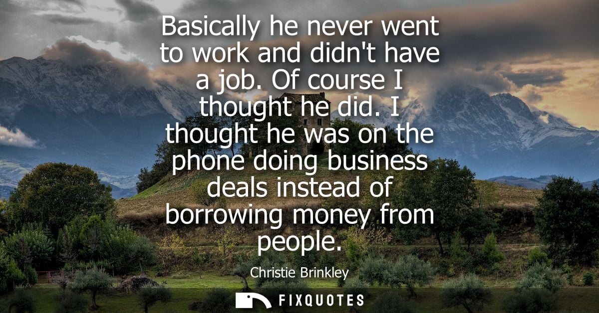 Basically he never went to work and didnt have a job. Of course I thought he did. I thought he was on the phone doing bu
