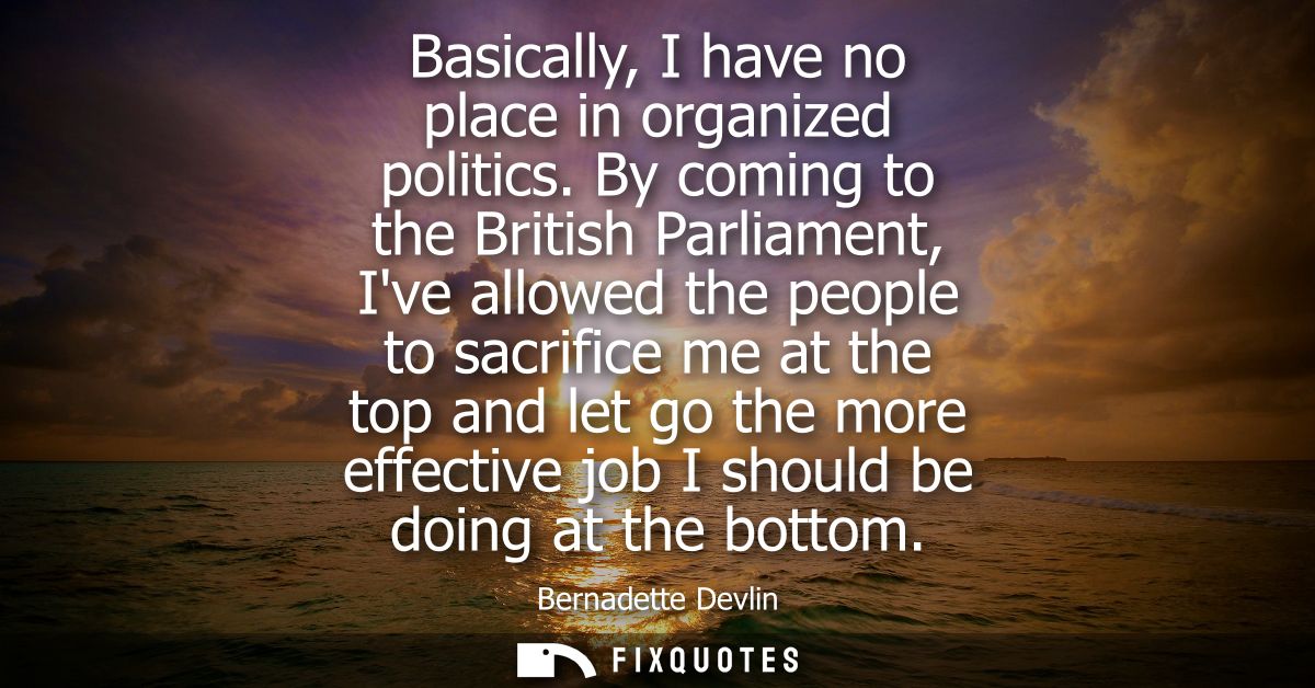 Basically, I have no place in organized politics. By coming to the British Parliament, Ive allowed the people to sacrifi