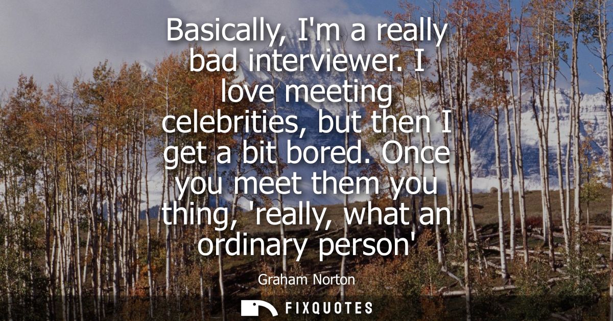 Basically, Im a really bad interviewer. I love meeting celebrities, but then I get a bit bored. Once you meet them you t