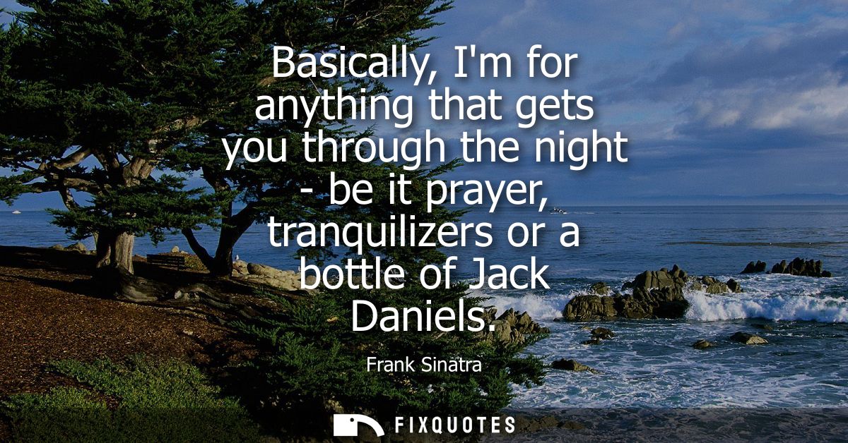 Basically, Im for anything that gets you through the night - be it prayer, tranquilizers or a bottle of Jack Daniels