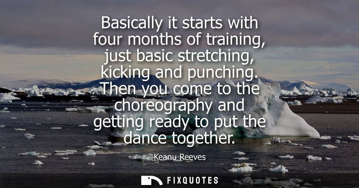 Basically it starts with four months of training, just basic stretching, kicking and punching. Then you come to the chor